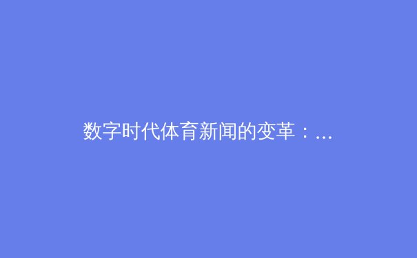 数字时代体育新闻的变革：从信息传递到情感共鸣的媒介进化 - 3