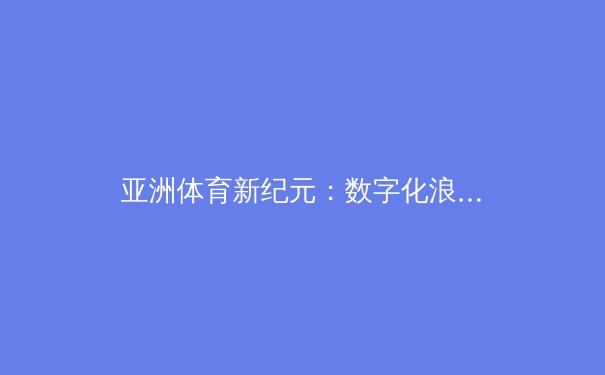 亚洲体育新纪元：数字化浪潮下的竞技变革与商业突围 - 2