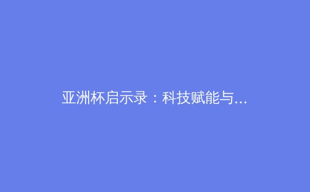 亚洲杯启示录：科技赋能与青训体系如何重塑现代足球竞争格局 - 4