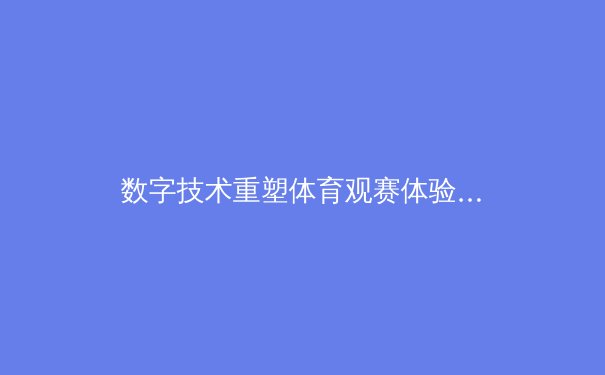 数字技术重塑体育观赛体验：从沉浸式转播到AI战术分析的革命 - 2