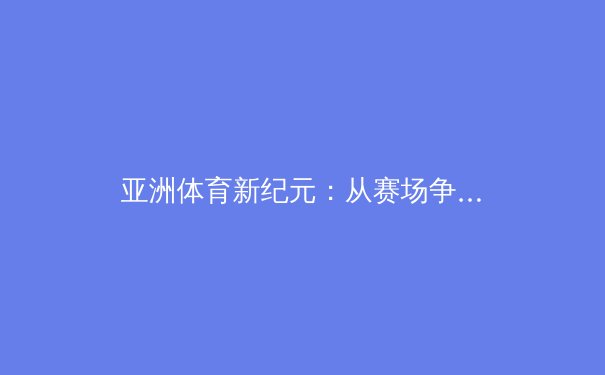 亚洲体育新纪元：从赛场争雄到产业崛起，解析区域体育力量重塑全球格局 - 4