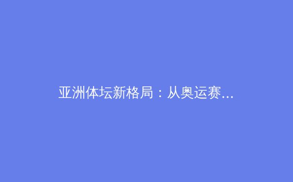 亚洲体坛新格局：从奥运赛场到商业版图的深度变革
