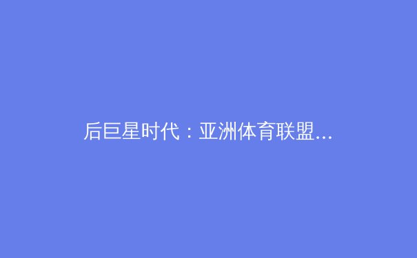 后巨星时代：亚洲体育联盟的商业版图与竞技格局的深度重构 - 2