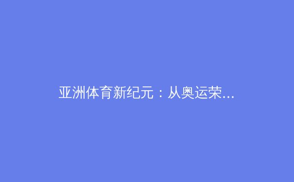 亚洲体育新纪元：从奥运荣耀到职业联赛的商业化浪潮与挑战